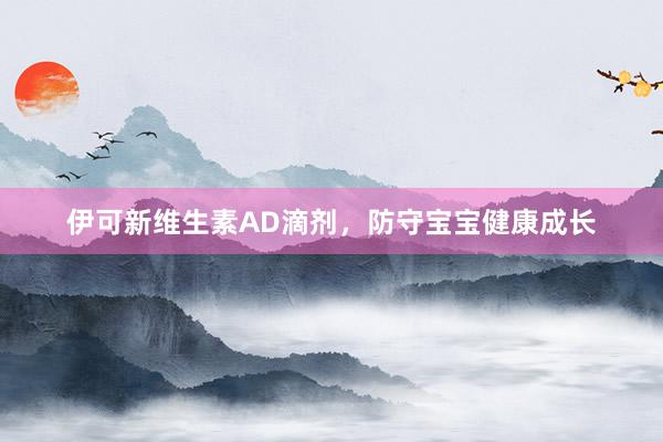 伊可新维生素AD滴剂，防守宝宝健康成长