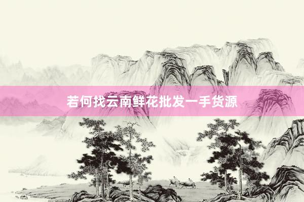 若何找云南鲜花批发一手货源